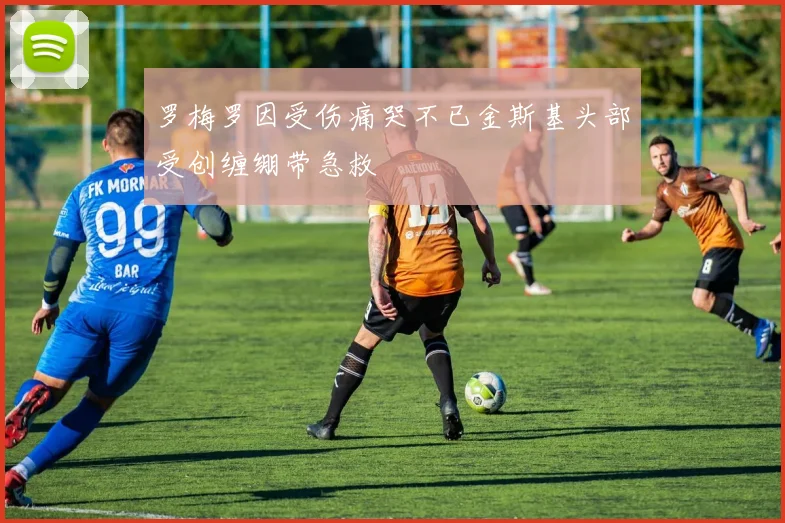 罗梅罗因受伤痛哭不已金斯基头部受创缠绷带急救