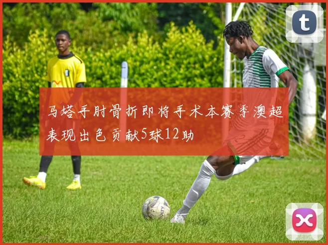 马塔手肘骨折即将手术本赛季澳超表现出色贡献5球12助