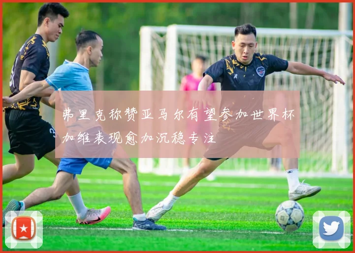 弗里克称赞亚马尔有望参加世界杯加维表现愈加沉稳专注