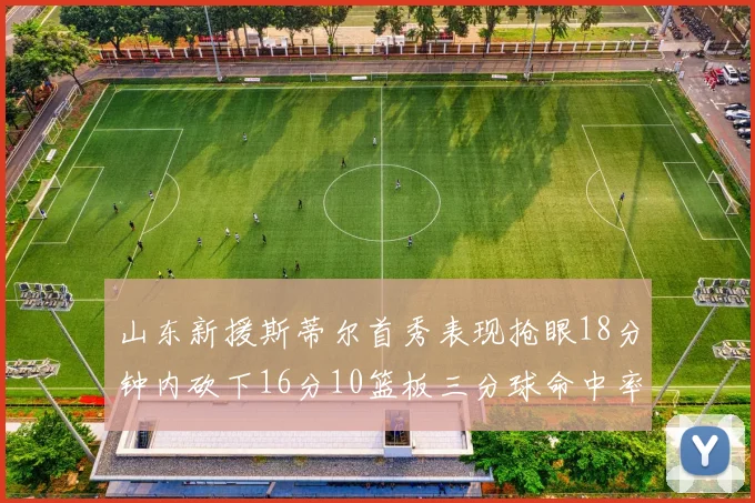 山东新援斯蒂尔首秀表现抢眼18分钟内砍下16分10篮板三分球命中率高达66