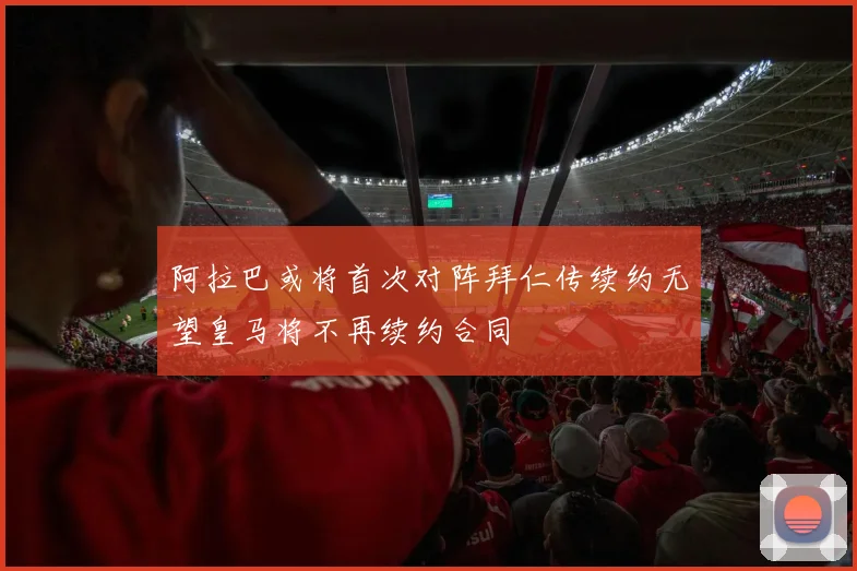 阿拉巴或将首次对阵拜仁传续约无望皇马将不再续约合同